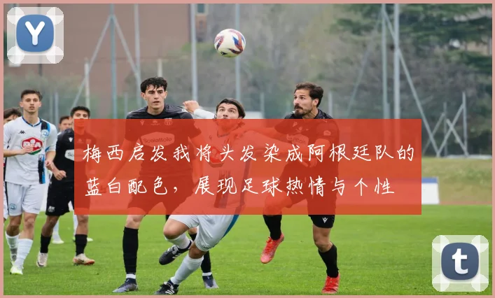 梅西启发我将头发染成阿根廷队的蓝白配色，展现足球热情与个性