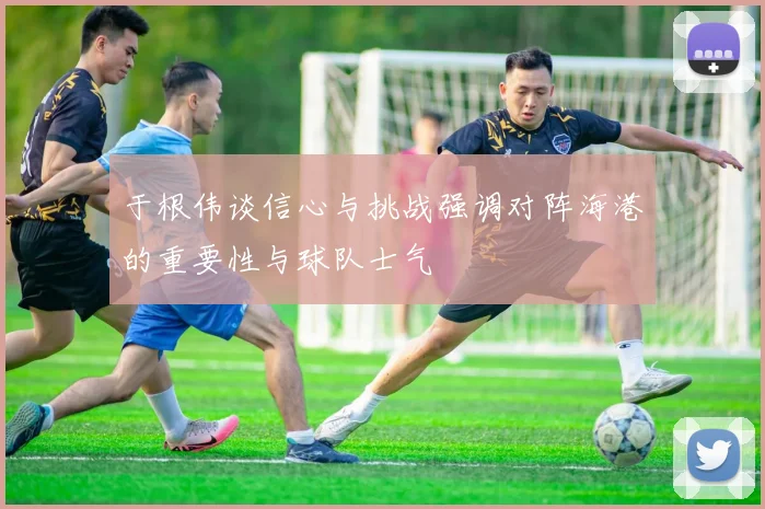 于根伟谈信心与挑战强调对阵海港的重要性与球队士气