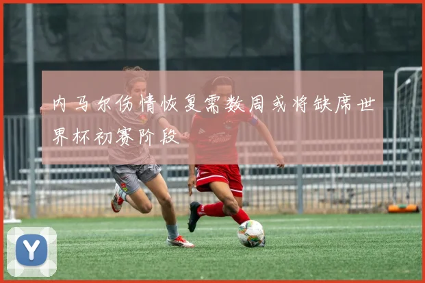 内马尔伤情恢复需数周或将缺席世界杯初赛阶段
