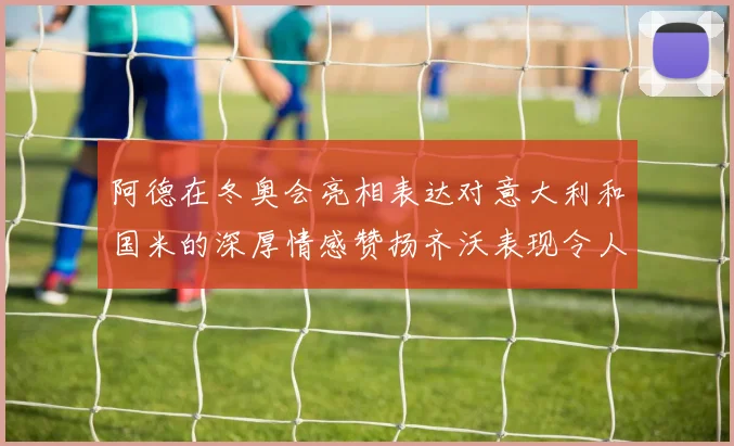 阿德在冬奥会亮相表达对意大利和国米的深厚情感赞扬齐沃表现令人惊喜