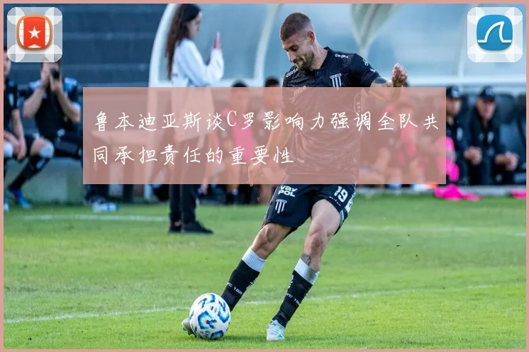 鲁本迪亚斯谈C罗影响力强调全队共同承担责任的重要性