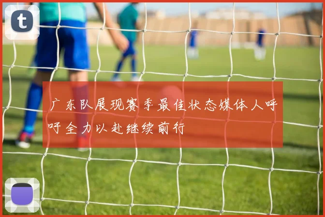 广东队展现赛季最佳状态媒体人呼吁全力以赴继续前行