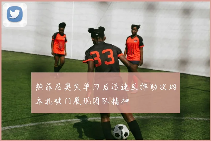 热菲尼奥失单刀后迅速反弹助攻姆本扎破门展现团队精神