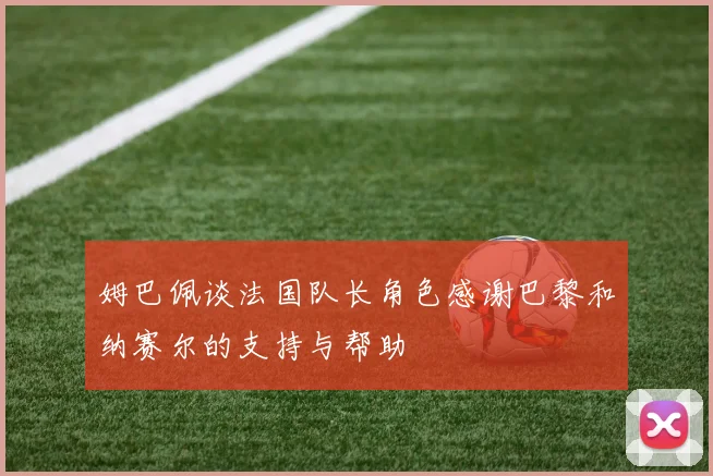 姆巴佩谈法国队长角色感谢巴黎和纳赛尔的支持与帮助