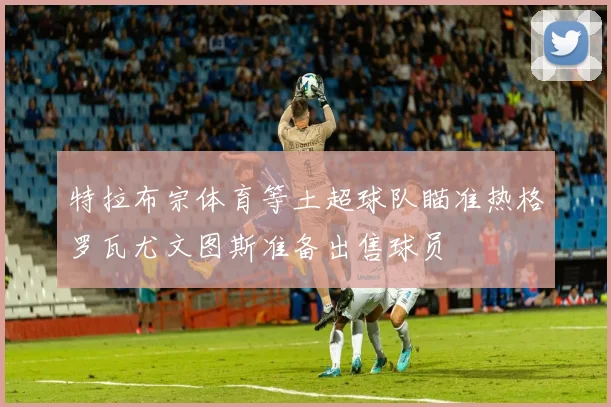 特拉布宗体育等土超球队瞄准热格罗瓦尤文图斯准备出售球员