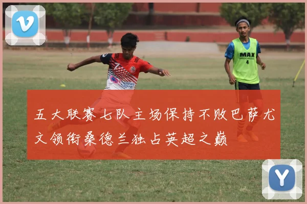 五大联赛七队主场保持不败巴萨尤文领衔桑德兰独占英超之巅
