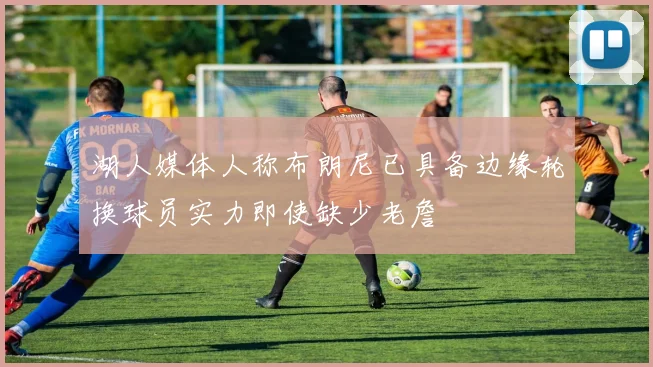 湖人媒体人称布朗尼已具备边缘轮换球员实力即使缺少老詹